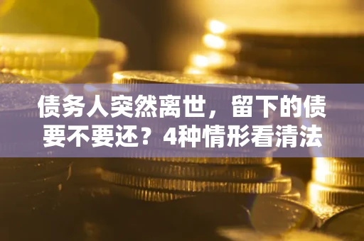 济南债务人突然离世，留下的债要不要还？4种情形看清法律判决