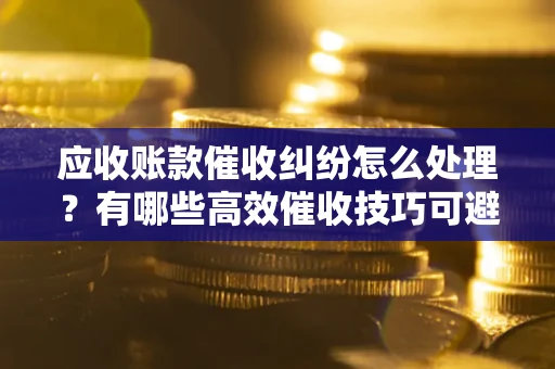 济南应收账款催收纠纷怎么处理？有哪些高效催收技巧可避免坏账？